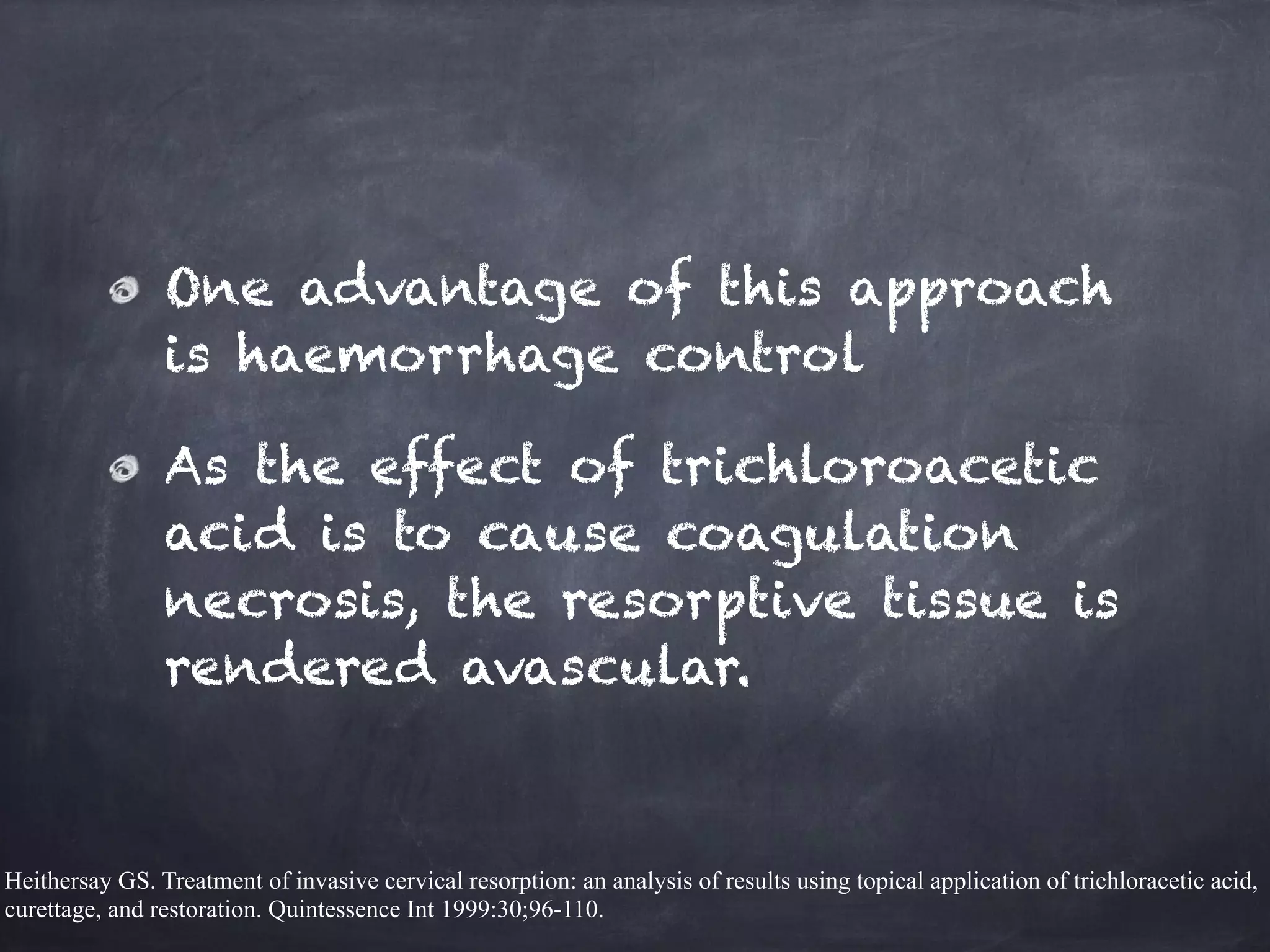 One advantage of this approach 
is haemorrhage control 
As the effect of trichloroacetic 
acid is to cause coagulation 
necrosis, the resorptive tissue is 
rendered avascular. 
Heithersay GS. Treatment of invasive cervical resorption: an analysis of results using topical application of trichloracetic acid, 
curettage, and restoration. Quintessence Int 1999:30;96-110. 
 