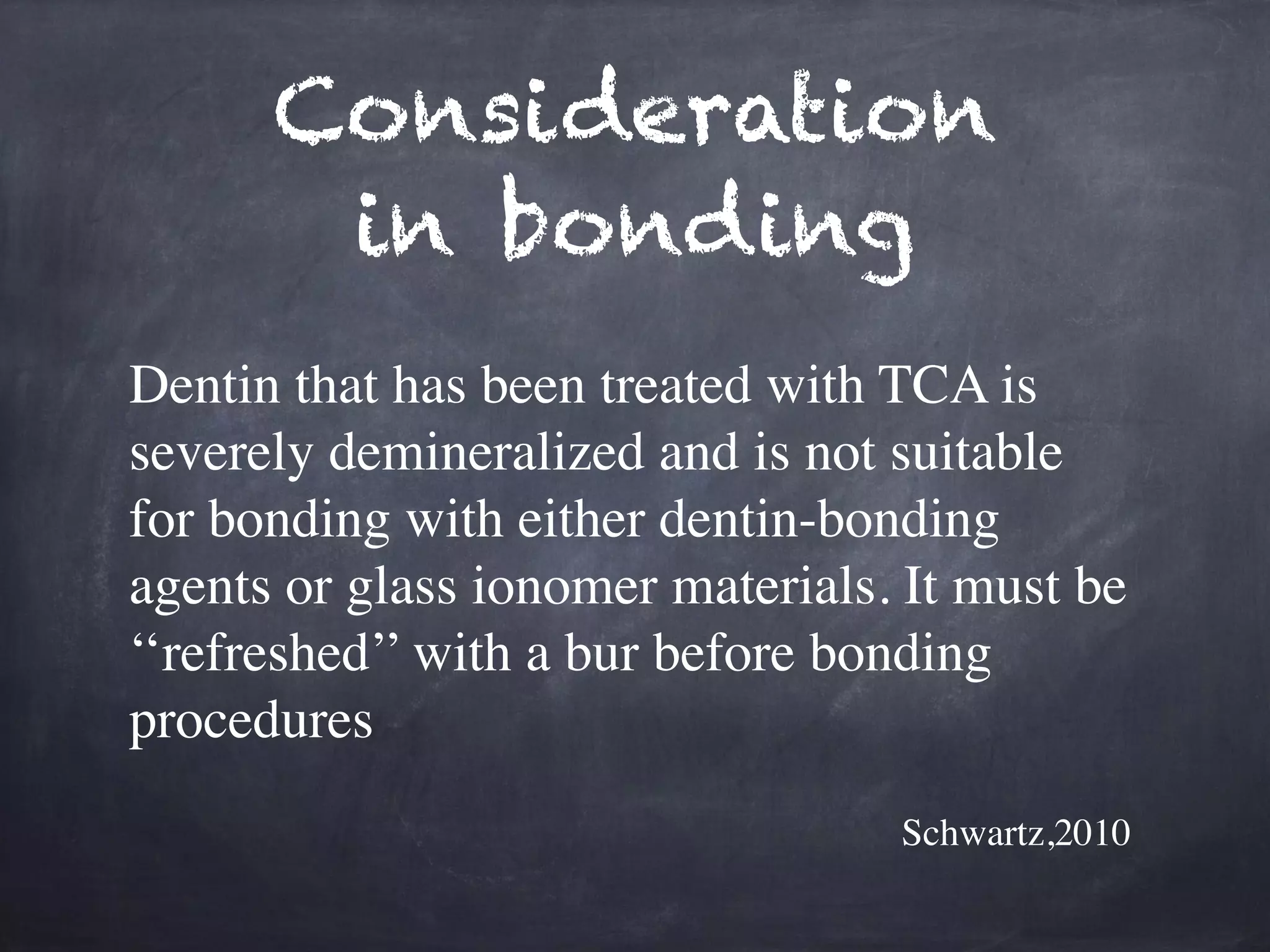 Consideration 
in bonding 
Dentin that has been treated with TCA is 
severely demineralized and is not suitable 
for bonding with either dentin-bonding 
agents or glass ionomer materials. It must be 
‘‘refreshed’’ with a bur before bonding 
procedures 
Schwartz,2010 
 