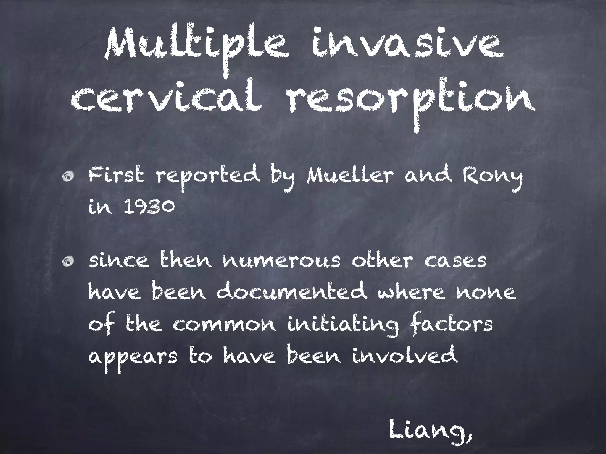 Multiple invasive 
cervical resorption 
First reported by Mueller and Rony 
in 1930 
since then numerous other cases 
have been documented where none 
of the common initiating factors 
appears to have been involved 
Liang, 
 