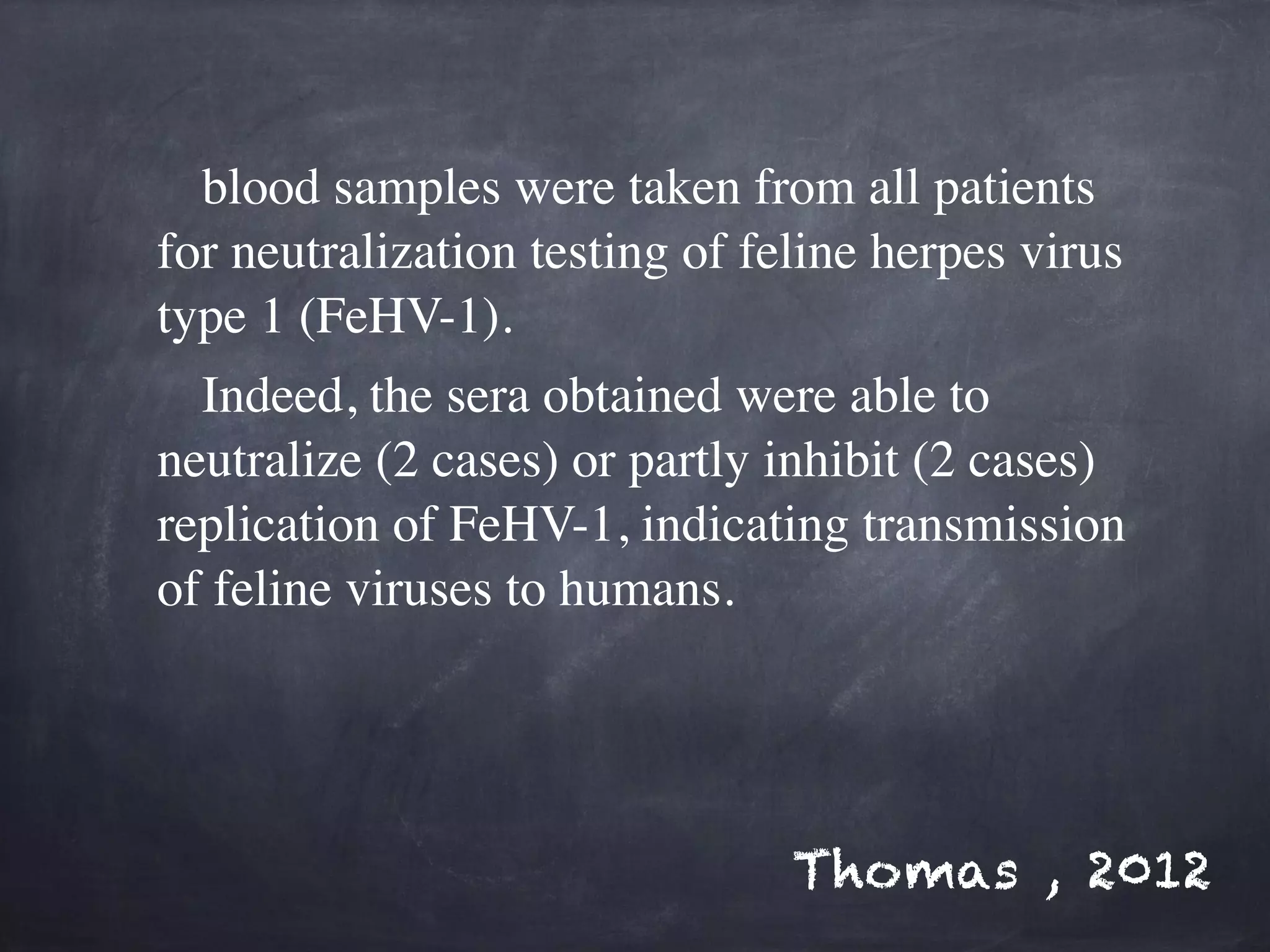 blood samples were taken from all patients 
for neutralization testing of feline herpes virus 
type 1 (FeHV-1). 
Indeed, the sera obtained were able to 
neutralize (2 cases) or partly inhibit (2 cases) 
replication of FeHV-1, indicating transmission 
of feline viruses to humans. 
Thomas , 2012 
 