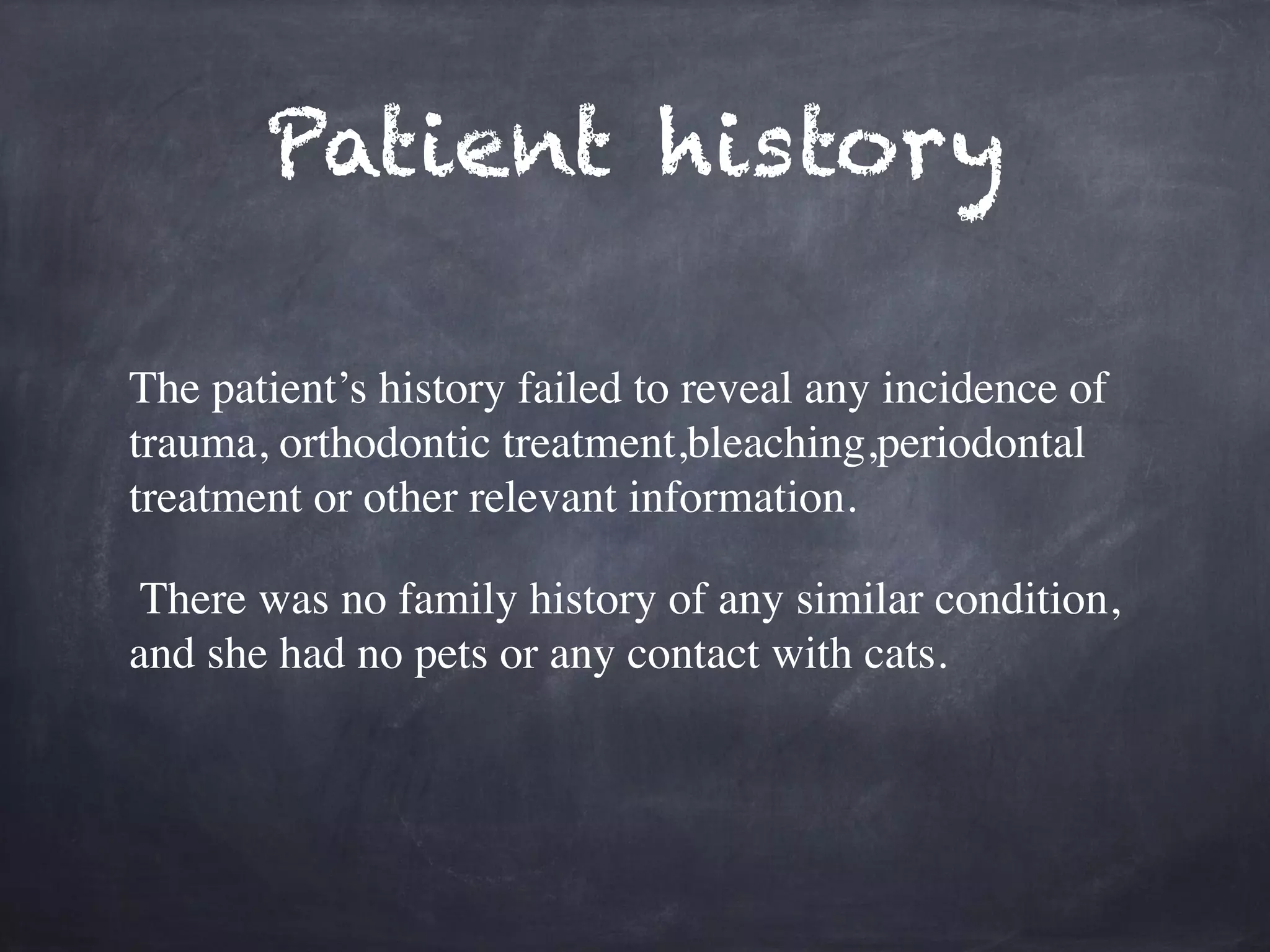 Patient history 
The patient’s history failed to reveal any incidence of 
trauma, orthodontic treatment,bleaching,periodontal 
treatment or other relevant information. 
! 
There was no family history of any similar condition, 
and she had no pets or any contact with cats. 
! 
 