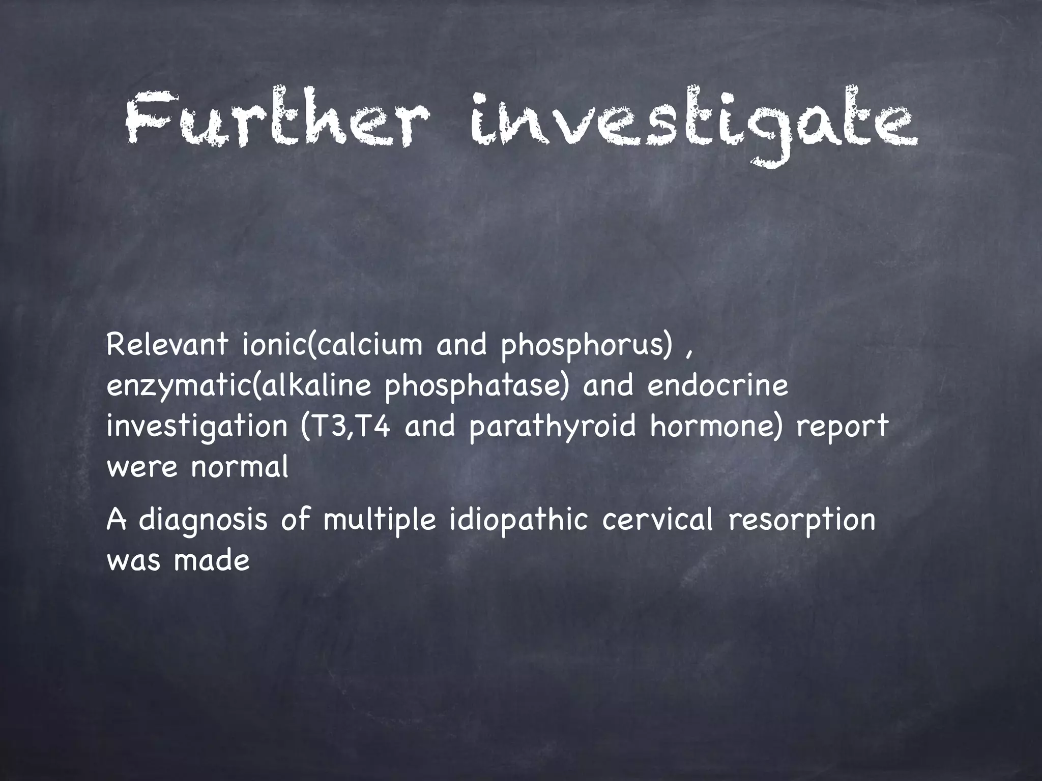 Further investigate 
Relevant ionic(calcium and phosphorus) , 
enzymatic(alkaline phosphatase) and endocrine 
investigation (T3,T4 and parathyroid hormone) report 
were normal 
A diagnosis of multiple idiopathic cervical resorption 
was made 
 