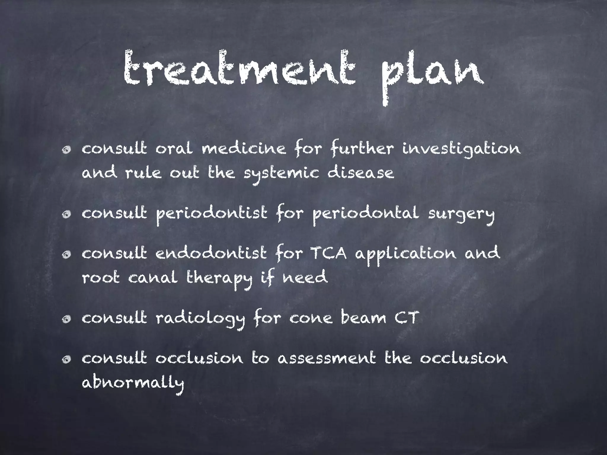 treatment plan 
consult oral medicine for further investigation 
and rule out the systemic disease 
consult periodontist for periodontal surgery 
consult endodontist for TCA application and 
root canal therapy if need 
consult radiology for cone beam CT 
consult occlusion to assessment the occlusion 
abnormally 
 