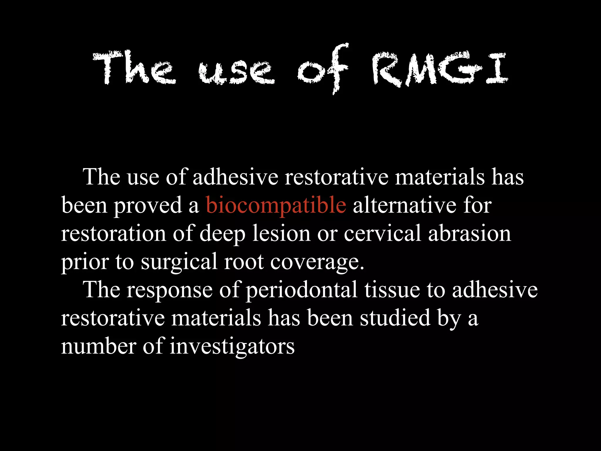 The use of RMGI 
The use of adhesive restorative materials has 
been proved a biocompatible alternative for 
restoration of deep lesion or cervical abrasion 
prior to surgical root coverage. 
The response of periodontal tissue to adhesive 
restorative materials has been studied by a 
number of investigators 
 