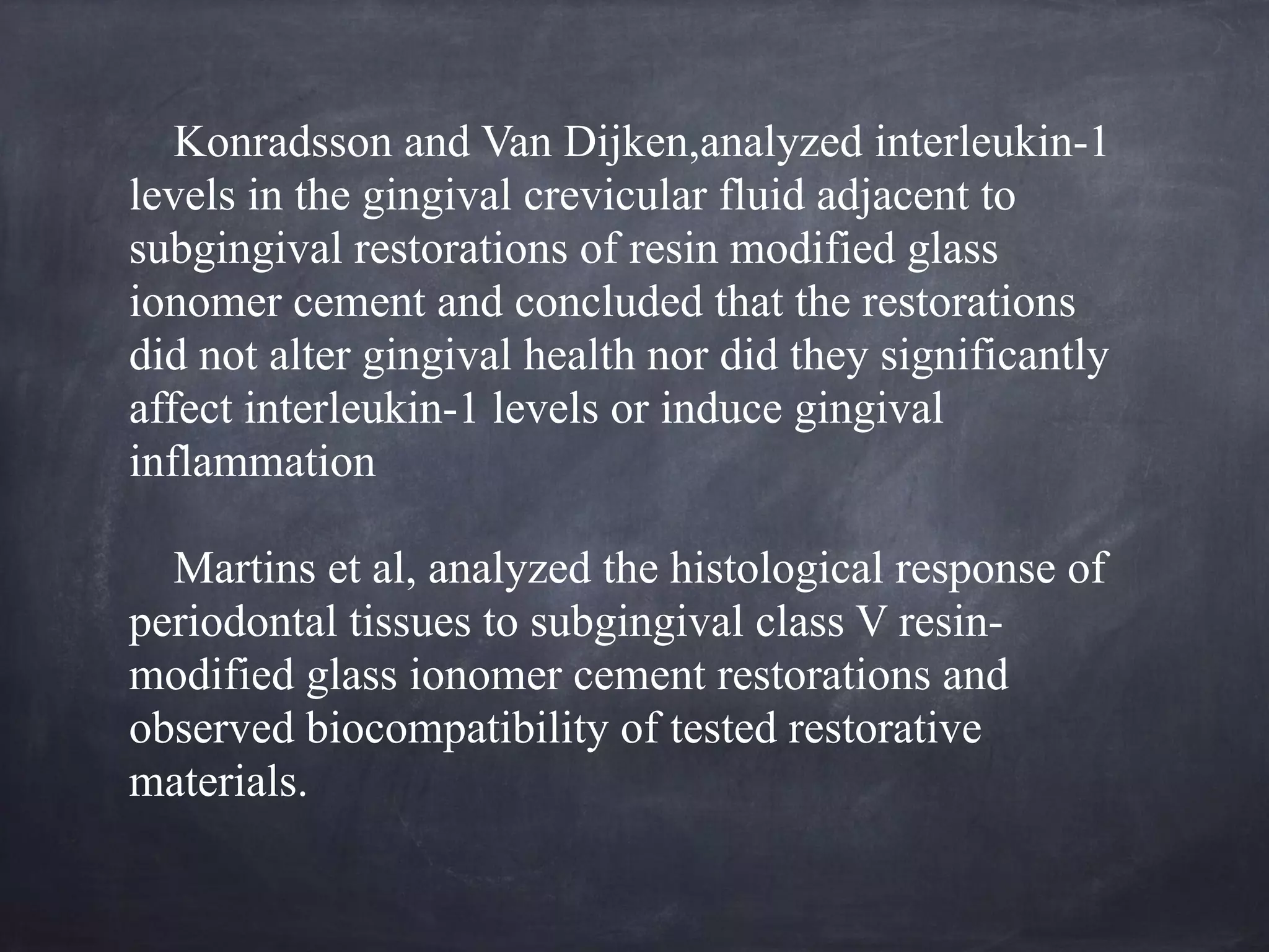 Konradsson and Van Dijken,analyzed interleukin-1 
levels in the gingival crevicular fluid adjacent to 
subgingival restorations of resin modified glass 
ionomer cement and concluded that the restorations 
did not alter gingival health nor did they significantly 
affect interleukin-1 levels or induce gingival 
inflammation 
! 
Martins et al, analyzed the histological response of 
periodontal tissues to subgingival class V resin-modified 
glass ionomer cement restorations and 
observed biocompatibility of tested restorative 
materials. 
 