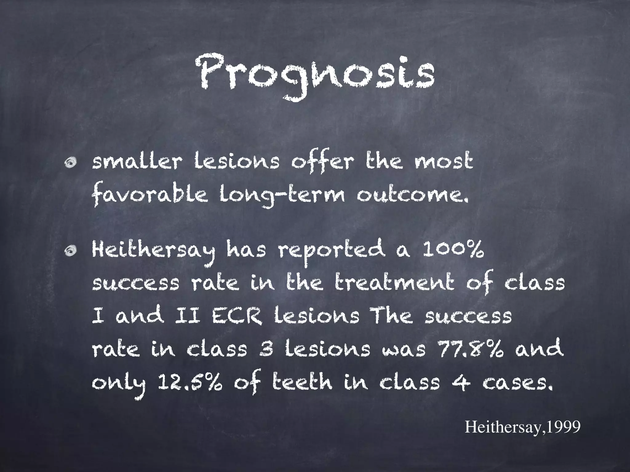Prognosis 
smaller lesions offer the most 
favorable long-term outcome. 
Heithersay has reported a 100% 
success rate in the treatment of class 
I and II ECR lesions The success 
rate in class 3 lesions was 77.8% and 
only 12.5% of teeth in class 4 cases. 
Heithersay,1999 
 