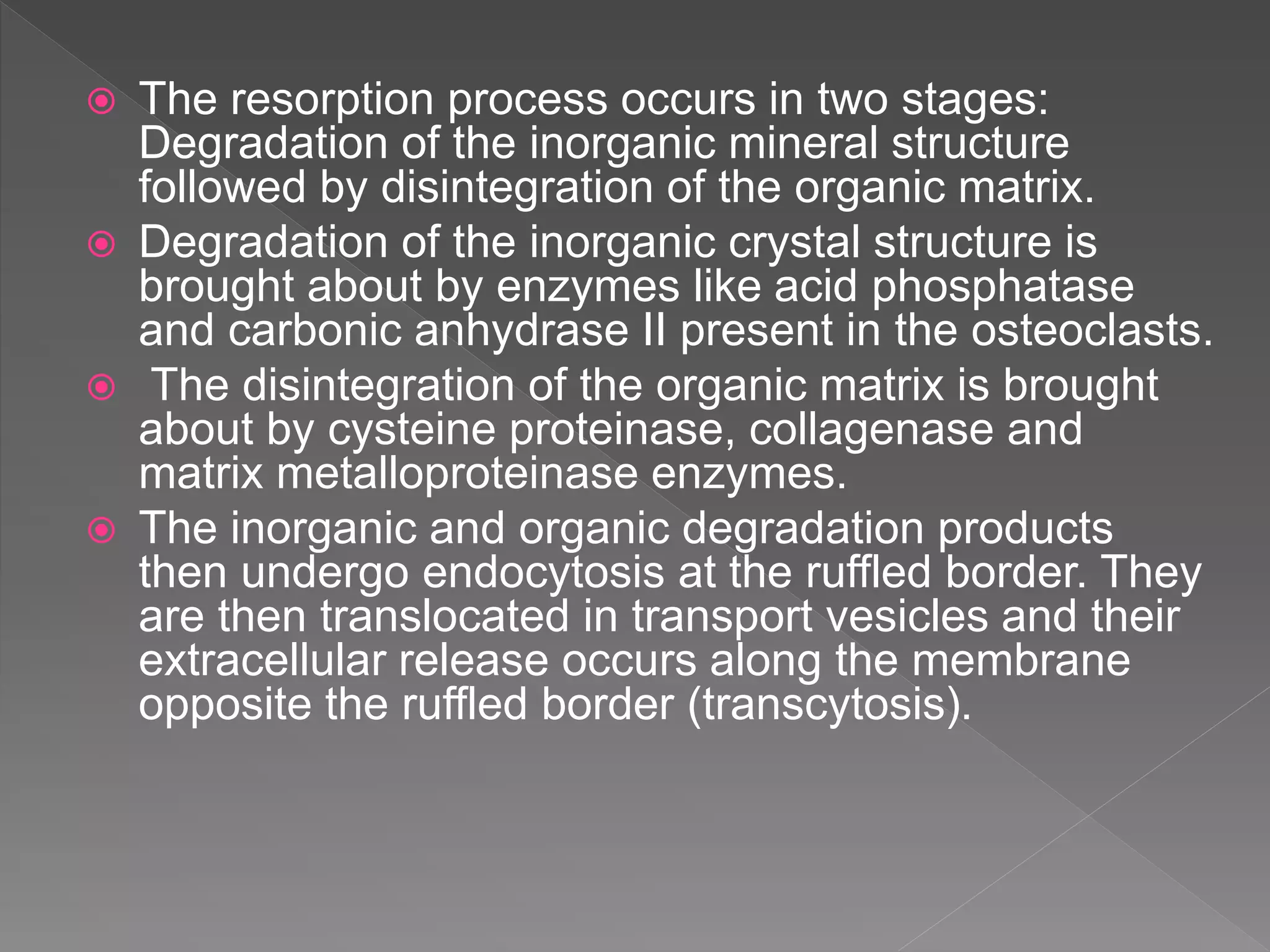  The resorption process occurs in two stages:
Degradation of the inorganic mineral structure
followed by disintegration of the organic matrix.
 Degradation of the inorganic crystal structure is
brought about by enzymes like acid phosphatase
and carbonic anhydrase II present in the osteoclasts.
 The disintegration of the organic matrix is brought
about by cysteine proteinase, collagenase and
matrix metalloproteinase enzymes.
 The inorganic and organic degradation products
then undergo endocytosis at the ruffled border. They
are then translocated in transport vesicles and their
extracellular release occurs along the membrane
opposite the ruffled border (transcytosis).
 