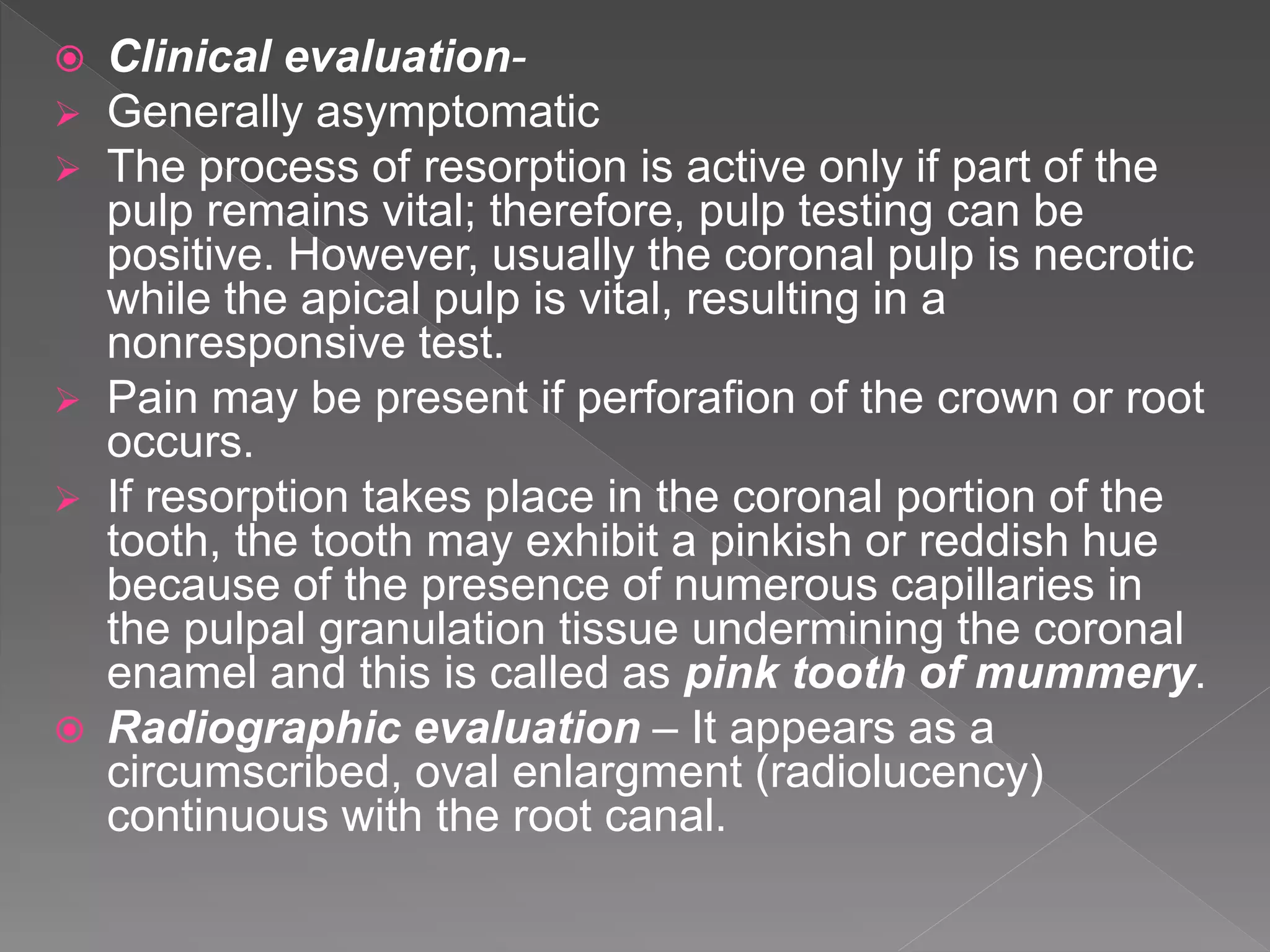  Clinical evaluation-
 Generally asymptomatic
 The process of resorption is active only if part of the
pulp remains vital; therefore, pulp testing can be
positive. However, usually the coronal pulp is necrotic
while the apical pulp is vital, resulting in a
nonresponsive test.
 Pain may be present if perforafion of the crown or root
occurs.
 If resorption takes place in the coronal portion of the
tooth, the tooth may exhibit a pinkish or reddish hue
because of the presence of numerous capillaries in
the pulpal granulation tissue undermining the coronal
enamel and this is called as pink tooth of mummery.
 Radiographic evaluation – It appears as a
circumscribed, oval enlargment (radiolucency)
continuous with the root canal.
 