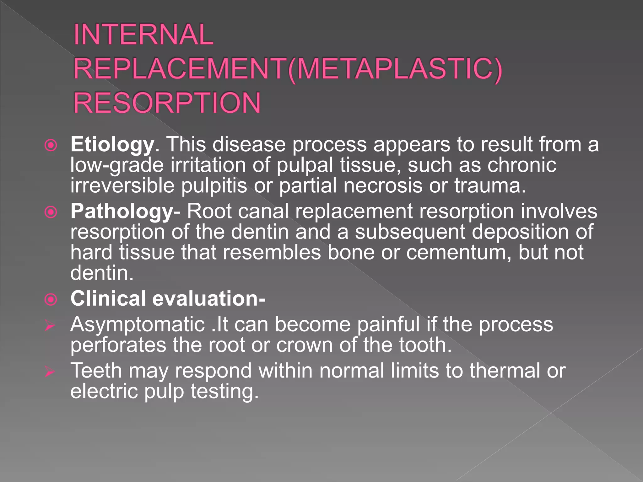  Etiology. This disease process appears to result from a
low-grade irritation of pulpal tissue, such as chronic
irreversible pulpitis or partial necrosis or trauma.
 Pathology- Root canal replacement resorption involves
resorption of the dentin and a subsequent deposition of
hard tissue that resembles bone or cementum, but not
dentin.
 Clinical evaluation-
 Asymptomatic .It can become painful if the process
perforates the root or crown of the tooth.
 Teeth may respond within normal limits to thermal or
electric pulp testing.
 