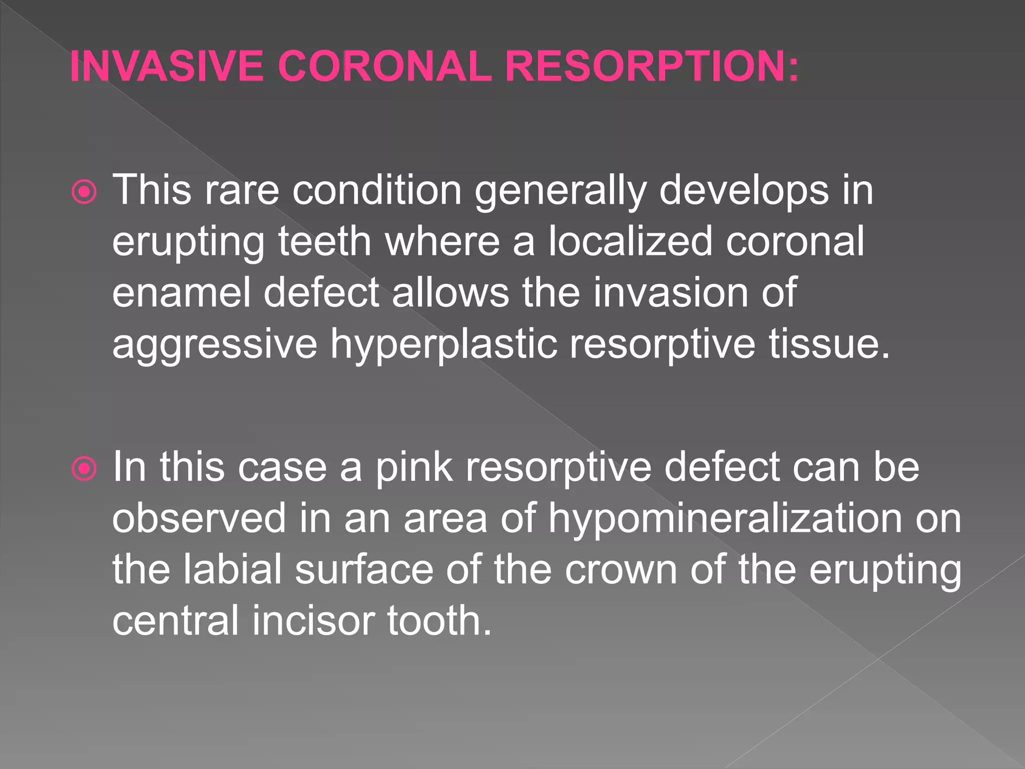 INVASIVE CORONAL RESORPTION:
 This rare condition generally develops in
erupting teeth where a localized coronal
enamel defect allows the invasion of
aggressive hyperplastic resorptive tissue.
 In this case a pink resorptive defect can be
observed in an area of hypomineralization on
the labial surface of the crown of the erupting
central incisor tooth.
 