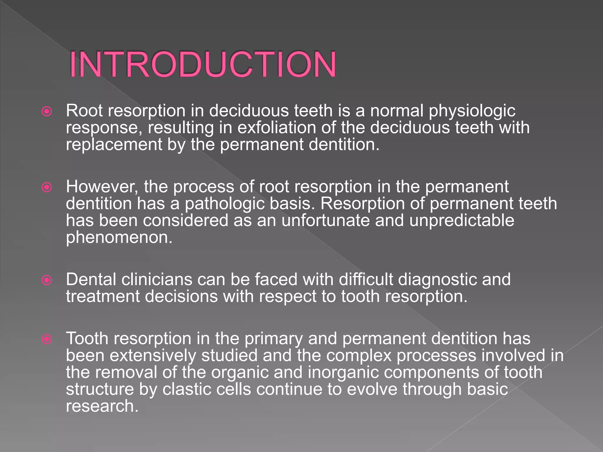 Root resorption in deciduous teeth is a normal physiologic
response, resulting in exfoliation of the deciduous teeth with
replacement by the permanent dentition.
 However, the process of root resorption in the permanent
dentition has a pathologic basis. Resorption of permanent teeth
has been considered as an unfortunate and unpredictable
phenomenon.
 Dental clinicians can be faced with difficult diagnostic and
treatment decisions with respect to tooth resorption.
 Tooth resorption in the primary and permanent dentition has
been extensively studied and the complex processes involved in
the removal of the organic and inorganic components of tooth
structure by clastic cells continue to evolve through basic
research.
 