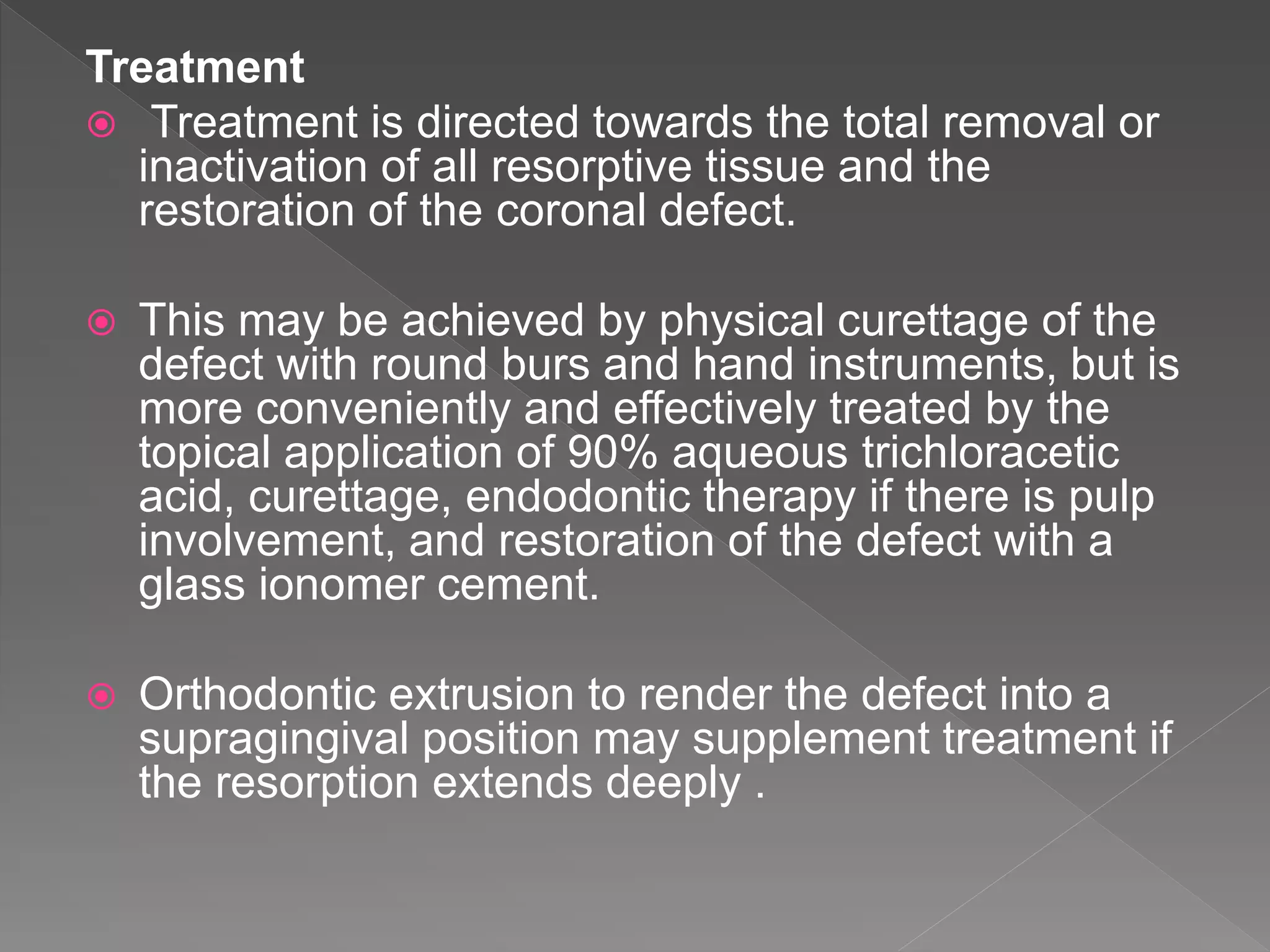 Treatment
 Treatment is directed towards the total removal or
inactivation of all resorptive tissue and the
restoration of the coronal defect.
 This may be achieved by physical curettage of the
defect with round burs and hand instruments, but is
more conveniently and effectively treated by the
topical application of 90% aqueous trichloracetic
acid, curettage, endodontic therapy if there is pulp
involvement, and restoration of the defect with a
glass ionomer cement.
 Orthodontic extrusion to render the defect into a
supragingival position may supplement treatment if
the resorption extends deeply .
 