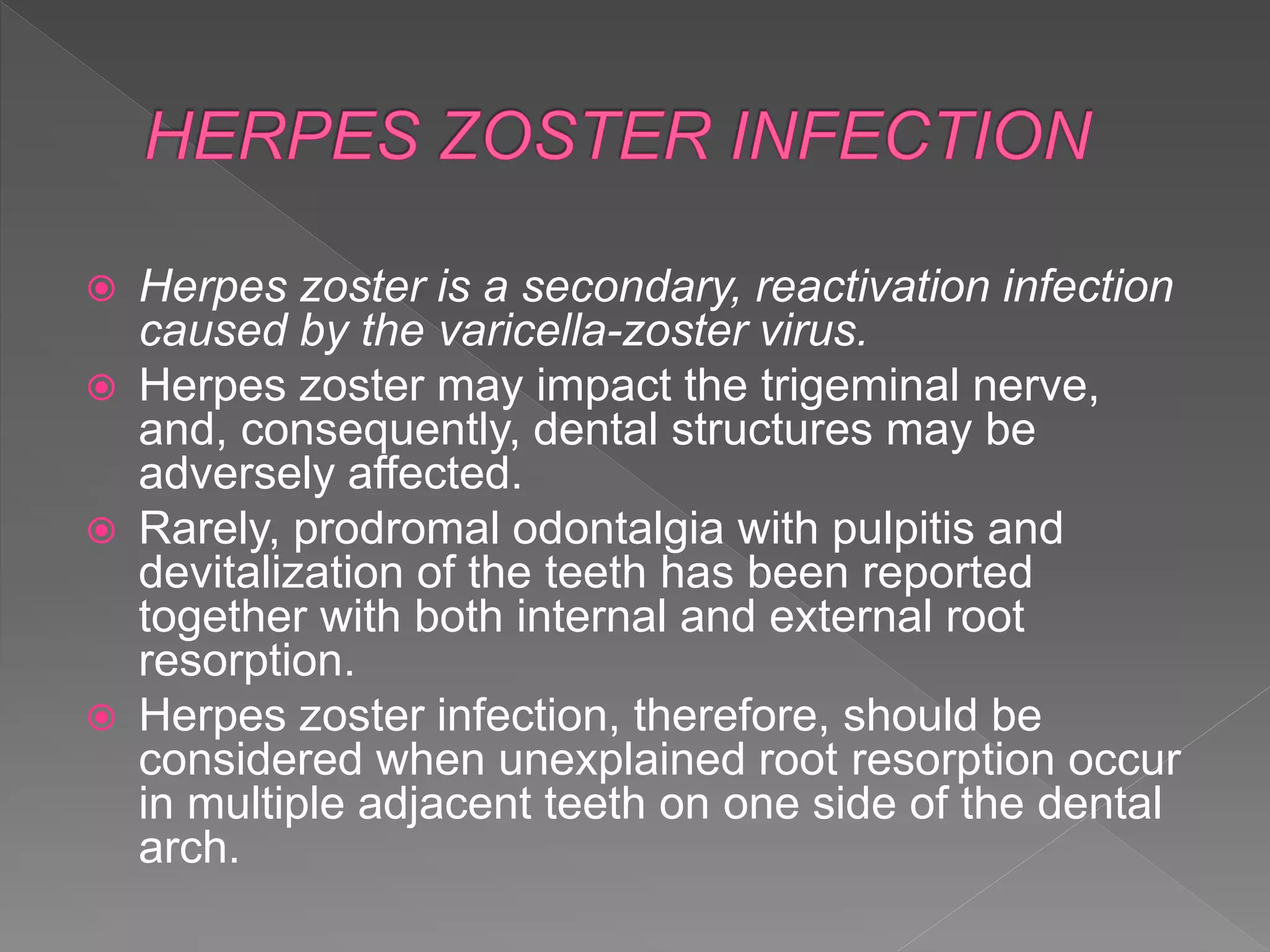  Herpes zoster is a secondary, reactivation infection
caused by the varicella-zoster virus.
 Herpes zoster may impact the trigeminal nerve,
and, consequently, dental structures may be
adversely affected.
 Rarely, prodromal odontalgia with pulpitis and
devitalization of the teeth has been reported
together with both internal and external root
resorption.
 Herpes zoster infection, therefore, should be
considered when unexplained root resorption occur
in multiple adjacent teeth on one side of the dental
arch.
 
