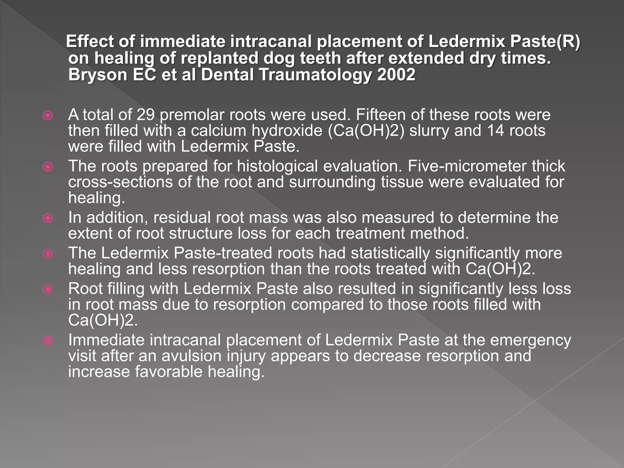 Effect of immediate intracanal placement of Ledermix Paste(R)
on healing of replanted dog teeth after extended dry times.
Bryson EC et al Dental Traumatology 2002
 A total of 29 premolar roots were used. Fifteen of these roots were
then filled with a calcium hydroxide (Ca(OH)2) slurry and 14 roots
were filled with Ledermix Paste.
 The roots prepared for histological evaluation. Five-micrometer thick
cross-sections of the root and surrounding tissue were evaluated for
healing.
 In addition, residual root mass was also measured to determine the
extent of root structure loss for each treatment method.
 The Ledermix Paste-treated roots had statistically significantly more
healing and less resorption than the roots treated with Ca(OH)2.
 Root filling with Ledermix Paste also resulted in significantly less loss
in root mass due to resorption compared to those roots filled with
Ca(OH)2.
 Immediate intracanal placement of Ledermix Paste at the emergency
visit after an avulsion injury appears to decrease resorption and
increase favorable healing.
 
