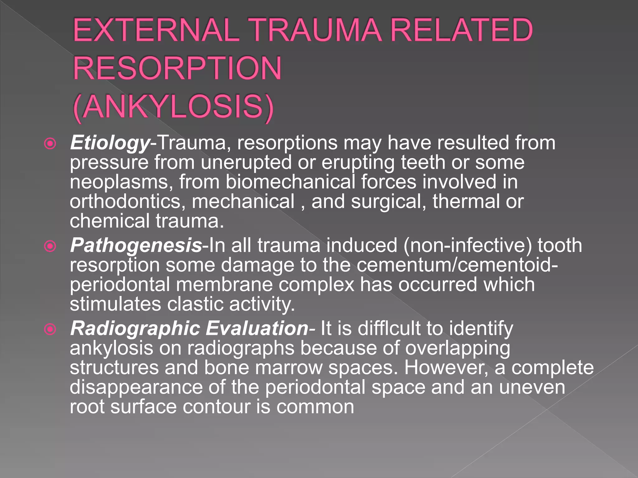  Etiology-Trauma, resorptions may have resulted from
pressure from unerupted or erupting teeth or some
neoplasms, from biomechanical forces involved in
orthodontics, mechanical , and surgical, thermal or
chemical trauma.
 Pathogenesis-In all trauma induced (non-infective) tooth
resorption some damage to the cementum/cementoid-
periodontal membrane complex has occurred which
stimulates clastic activity.
 Radiographic Evaluation- It is difflcult to identify
ankylosis on radiographs because of overlapping
structures and bone marrow spaces. However, a complete
disappearance of the periodontal space and an uneven
root surface contour is common
 