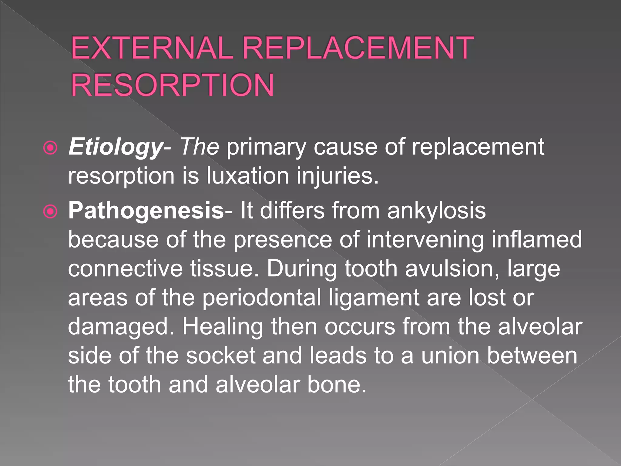  Etiology- The primary cause of replacement
resorption is luxation injuries.
 Pathogenesis- It differs from ankylosis
because of the presence of intervening inflamed
connective tissue. During tooth avulsion, large
areas of the periodontal ligament are lost or
damaged. Healing then occurs from the alveolar
side of the socket and leads to a union between
the tooth and alveolar bone.
 