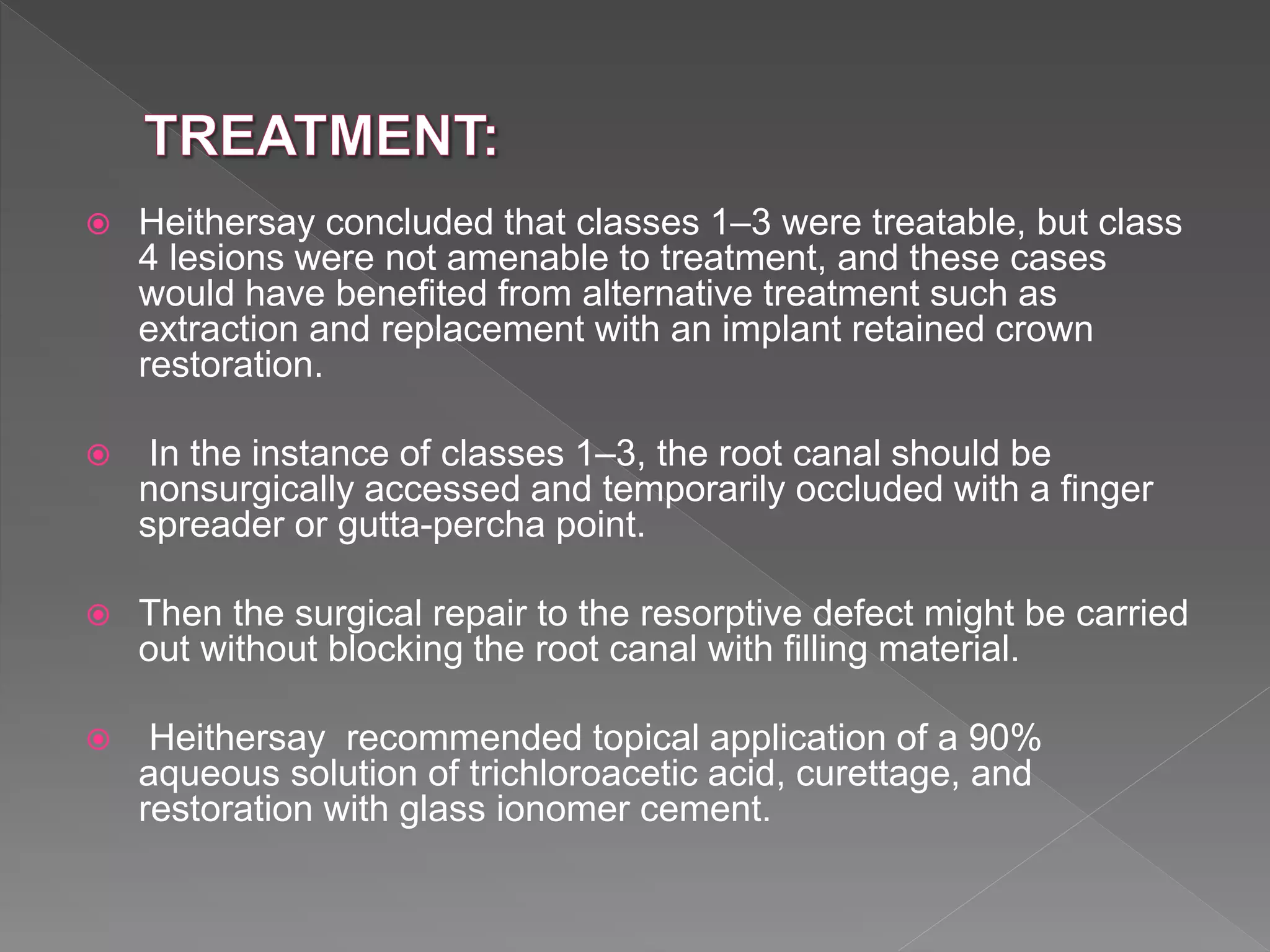  Heithersay concluded that classes 1–3 were treatable, but class
4 lesions were not amenable to treatment, and these cases
would have benefited from alternative treatment such as
extraction and replacement with an implant retained crown
restoration.
 In the instance of classes 1–3, the root canal should be
nonsurgically accessed and temporarily occluded with a finger
spreader or gutta-percha point.
 Then the surgical repair to the resorptive defect might be carried
out without blocking the root canal with filling material.
 Heithersay recommended topical application of a 90%
aqueous solution of trichloroacetic acid, curettage, and
restoration with glass ionomer cement.
 