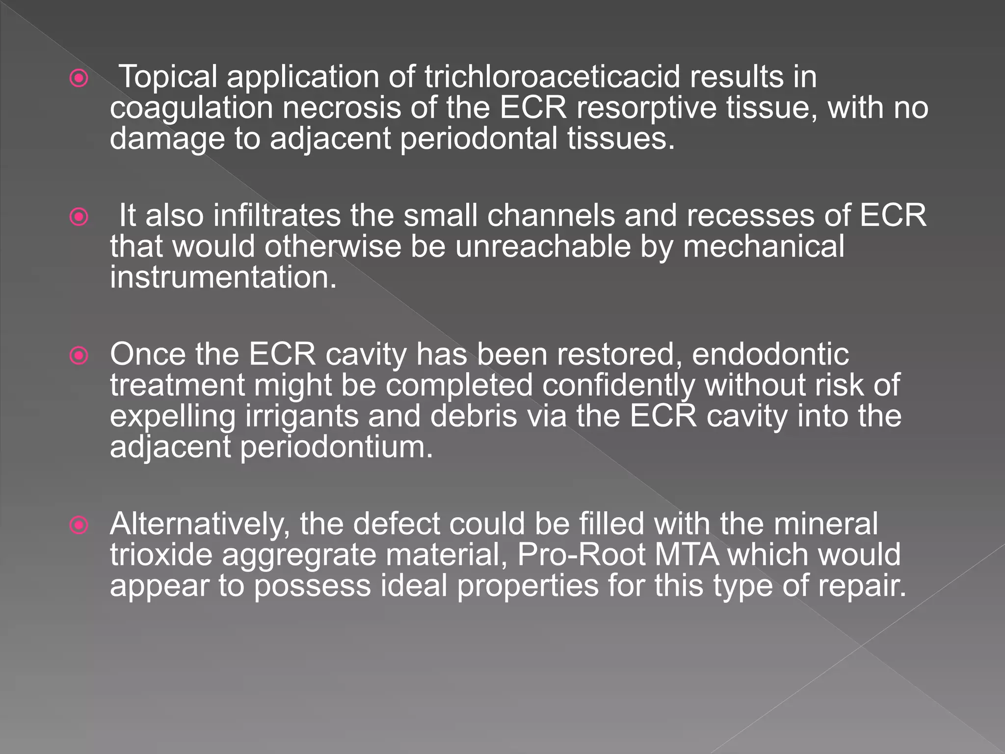  Topical application of trichloroaceticacid results in
coagulation necrosis of the ECR resorptive tissue, with no
damage to adjacent periodontal tissues.
 It also infiltrates the small channels and recesses of ECR
that would otherwise be unreachable by mechanical
instrumentation.
 Once the ECR cavity has been restored, endodontic
treatment might be completed confidently without risk of
expelling irrigants and debris via the ECR cavity into the
adjacent periodontium.
 Alternatively, the defect could be filled with the mineral
trioxide aggregrate material, Pro-Root MTA which would
appear to possess ideal properties for this type of repair.
 
