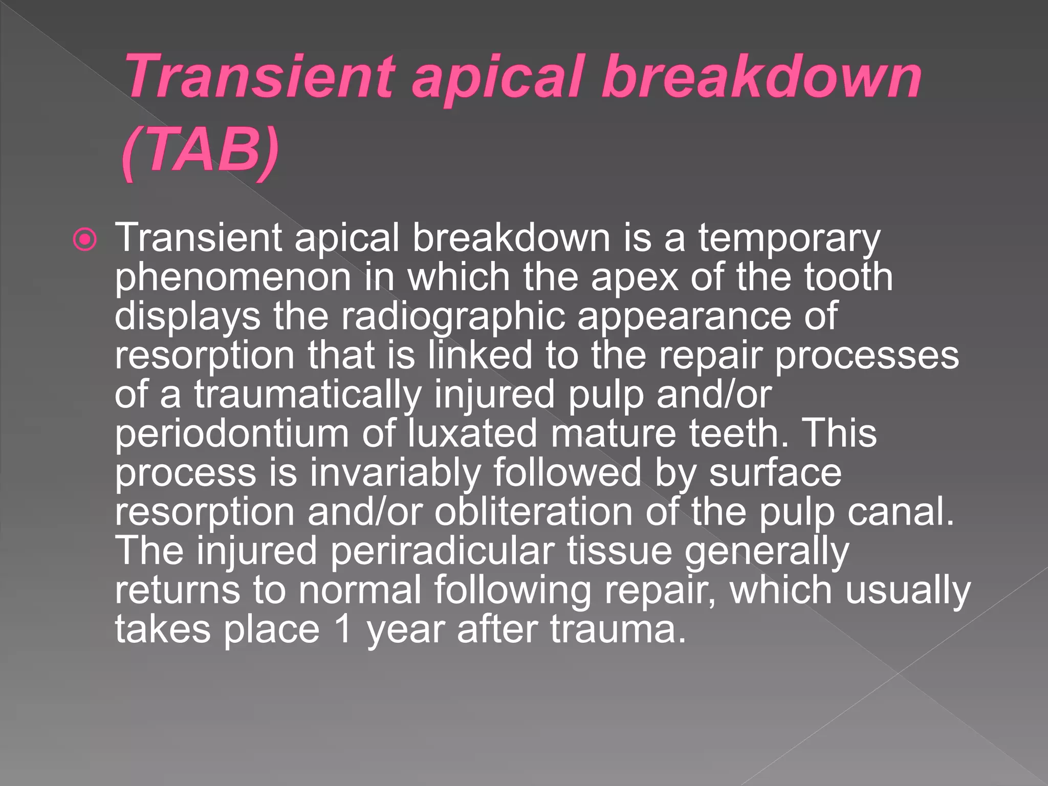  Transient apical breakdown is a temporary
phenomenon in which the apex of the tooth
displays the radiographic appearance of
resorption that is linked to the repair processes
of a traumatically injured pulp and/or
periodontium of luxated mature teeth. This
process is invariably followed by surface
resorption and/or obliteration of the pulp canal.
The injured periradicular tissue generally
returns to normal following repair, which usually
takes place 1 year after trauma.
 