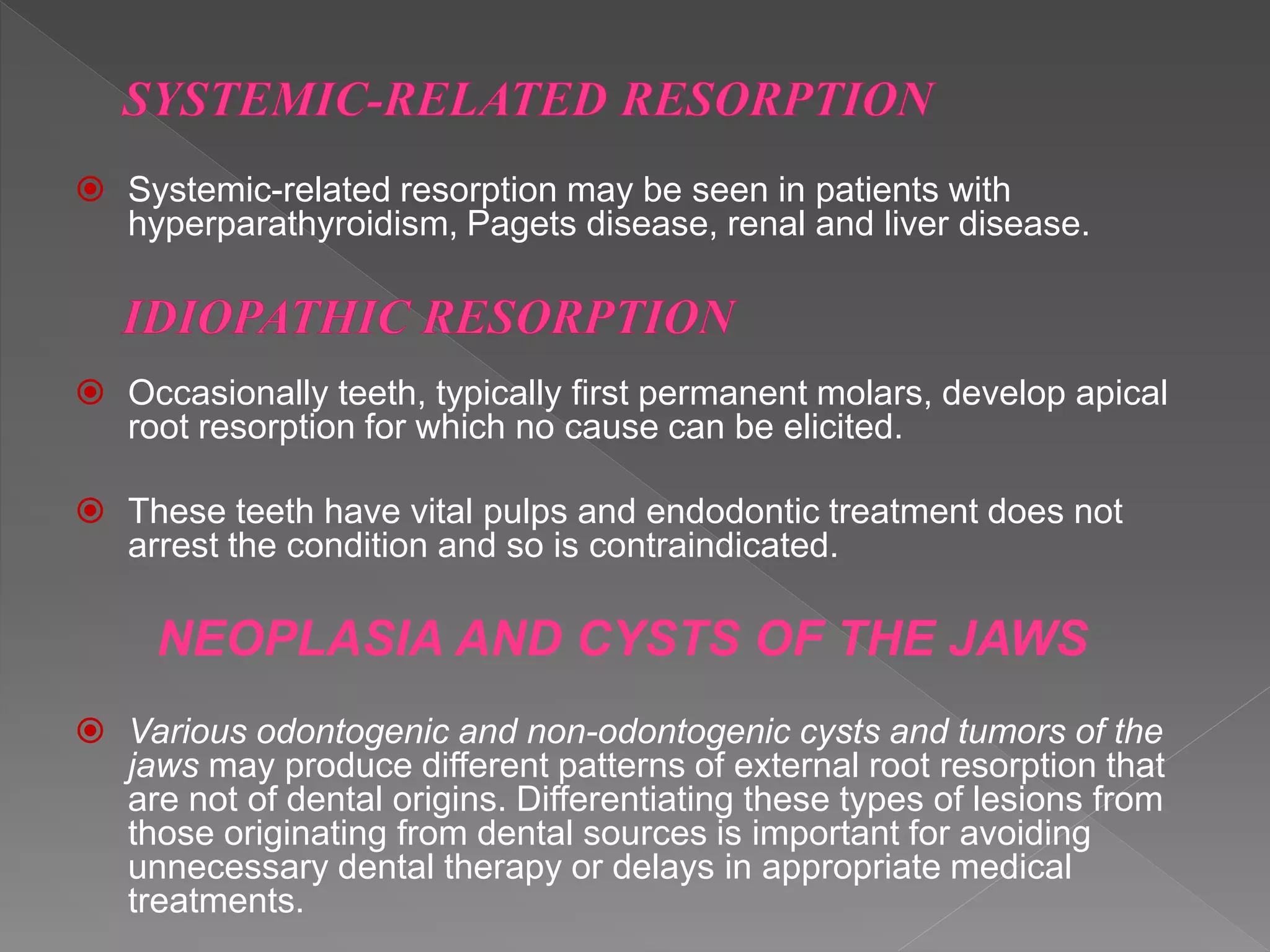  Systemic-related resorption may be seen in patients with
hyperparathyroidism, Pagets disease, renal and liver disease.
 Occasionally teeth, typically first permanent molars, develop apical
root resorption for which no cause can be elicited.
 These teeth have vital pulps and endodontic treatment does not
arrest the condition and so is contraindicated.
NEOPLASIA AND CYSTS OF THE JAWS
 Various odontogenic and non-odontogenic cysts and tumors of the
jaws may produce different patterns of external root resorption that
are not of dental origins. Differentiating these types of lesions from
those originating from dental sources is important for avoiding
unnecessary dental therapy or delays in appropriate medical
treatments.
 
