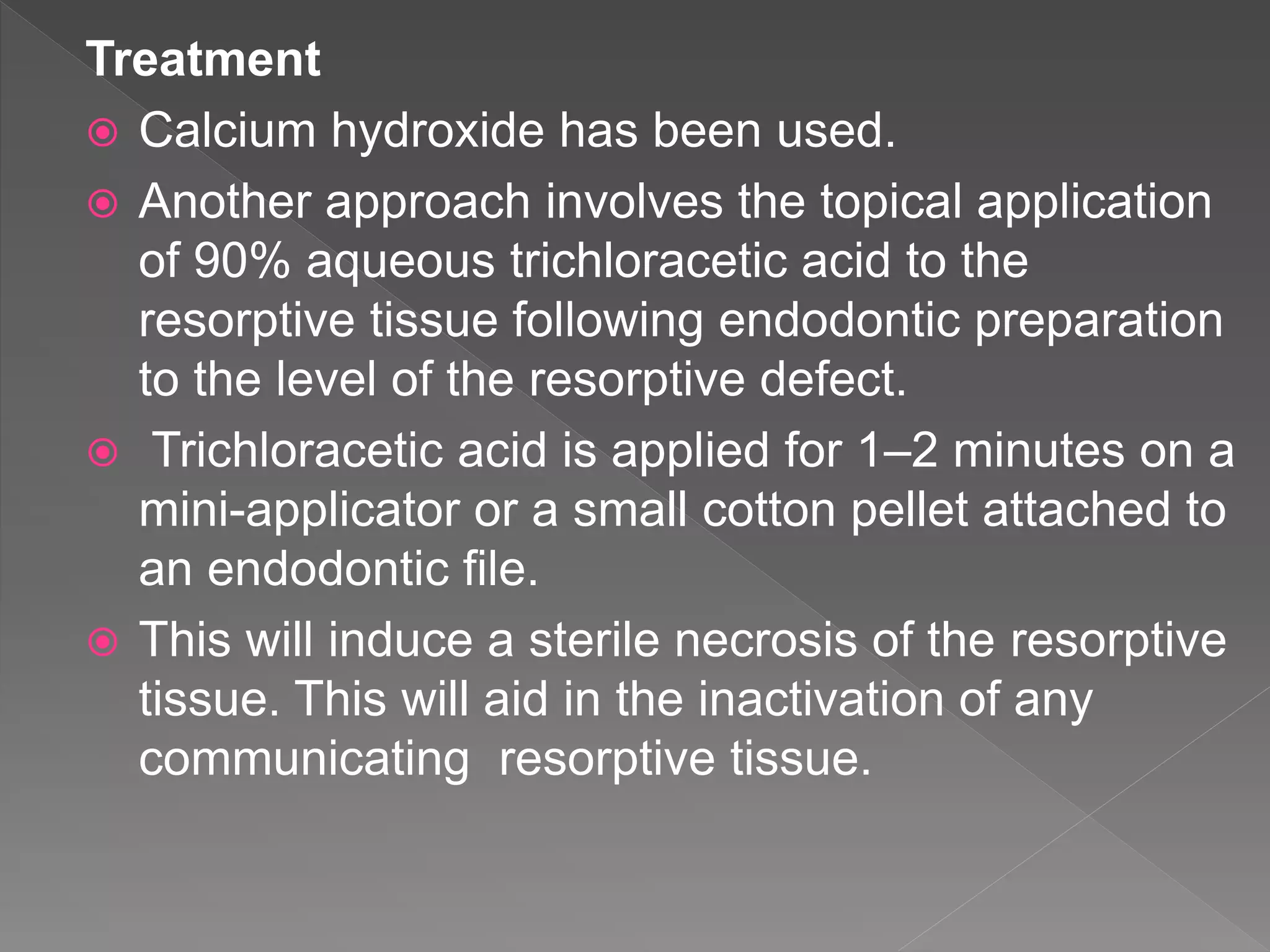 Treatment
 Calcium hydroxide has been used.
 Another approach involves the topical application
of 90% aqueous trichloracetic acid to the
resorptive tissue following endodontic preparation
to the level of the resorptive defect.
 Trichloracetic acid is applied for 1–2 minutes on a
mini-applicator or a small cotton pellet attached to
an endodontic file.
 This will induce a sterile necrosis of the resorptive
tissue. This will aid in the inactivation of any
communicating resorptive tissue.
 