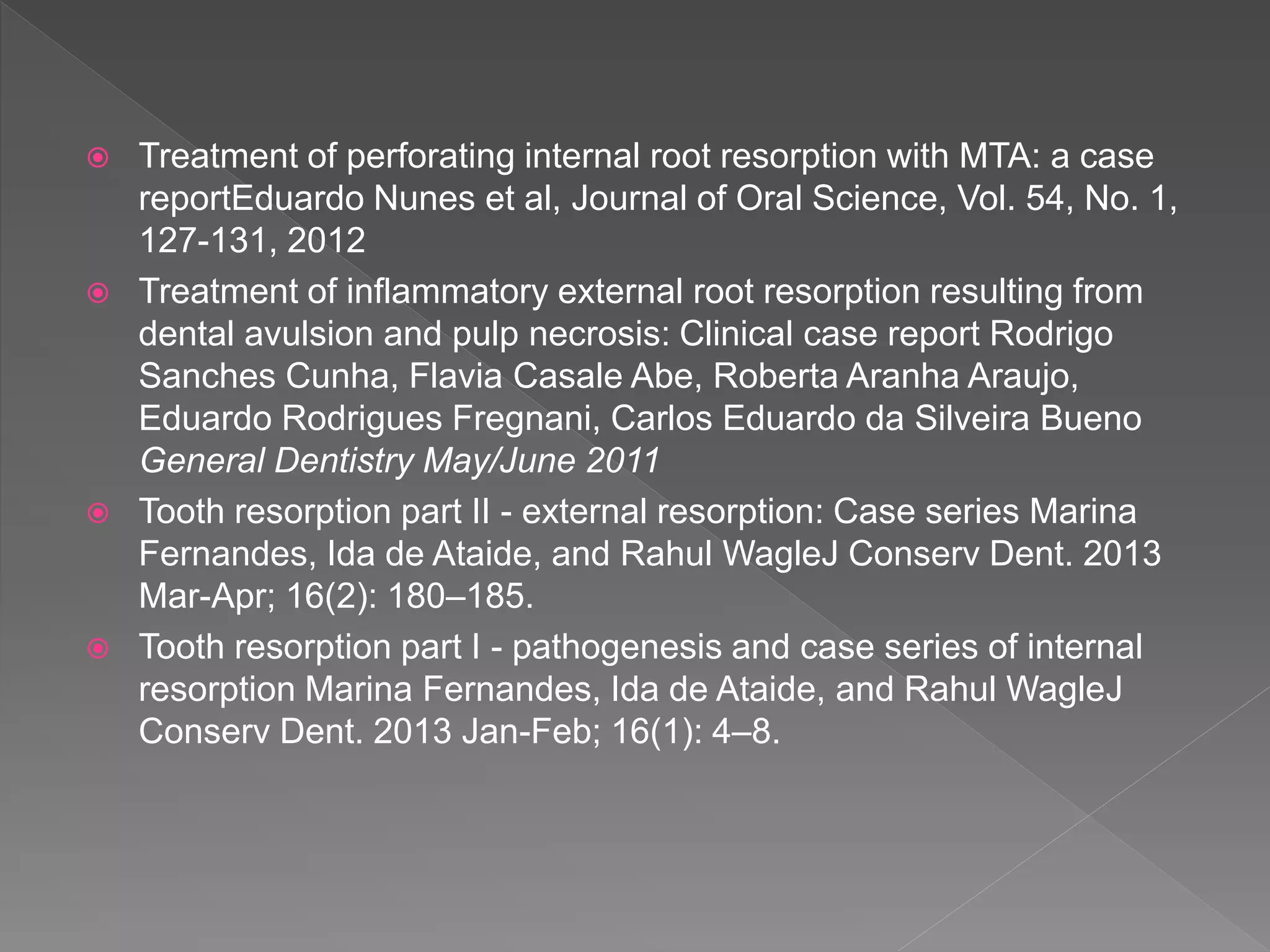  Treatment of perforating internal root resorption with MTA: a case
reportEduardo Nunes et al, Journal of Oral Science, Vol. 54, No. 1,
127-131, 2012
 Treatment of inflammatory external root resorption resulting from
dental avulsion and pulp necrosis: Clinical case report Rodrigo
Sanches Cunha, Flavia Casale Abe, Roberta Aranha Araujo,
Eduardo Rodrigues Fregnani, Carlos Eduardo da Silveira Bueno
General Dentistry May/June 2011
 Tooth resorption part II - external resorption: Case series Marina
Fernandes, Ida de Ataide, and Rahul WagleJ Conserv Dent. 2013
Mar-Apr; 16(2): 180–185.
 Tooth resorption part I - pathogenesis and case series of internal
resorption Marina Fernandes, Ida de Ataide, and Rahul WagleJ
Conserv Dent. 2013 Jan-Feb; 16(1): 4–8.
 
