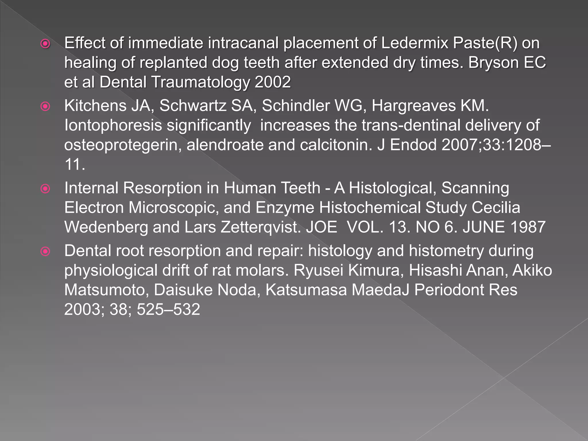  Effect of immediate intracanal placement of Ledermix Paste(R) on
healing of replanted dog teeth after extended dry times. Bryson EC
et al Dental Traumatology 2002
 Kitchens JA, Schwartz SA, Schindler WG, Hargreaves KM.
Iontophoresis significantly increases the trans-dentinal delivery of
osteoprotegerin, alendroate and calcitonin. J Endod 2007;33:1208–
11.
 Internal Resorption in Human Teeth - A Histological, Scanning
Electron Microscopic, and Enzyme Histochemical Study Cecilia
Wedenberg and Lars Zetterqvist. JOE VOL. 13. NO 6. JUNE 1987
 Dental root resorption and repair: histology and histometry during
physiological drift of rat molars. Ryusei Kimura, Hisashi Anan, Akiko
Matsumoto, Daisuke Noda, Katsumasa MaedaJ Periodont Res
2003; 38; 525–532
 