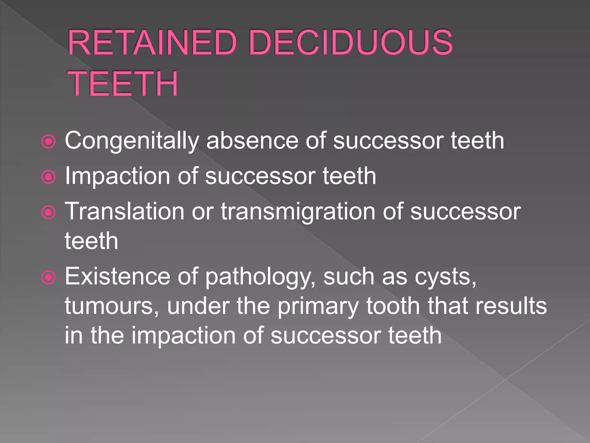  Congenitally absence of successor teeth
 Impaction of successor teeth
 Translation or transmigration of successor
teeth
 Existence of pathology, such as cysts,
tumours, under the primary tooth that results
in the impaction of successor teeth
 