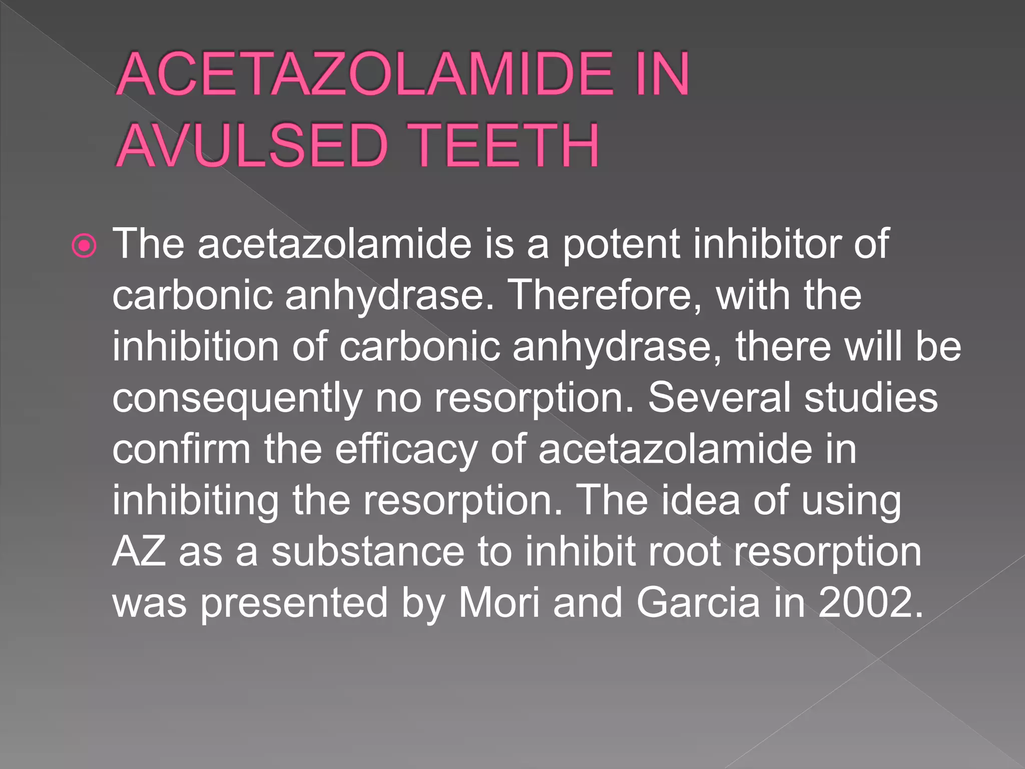  The acetazolamide is a potent inhibitor of
carbonic anhydrase. Therefore, with the
inhibition of carbonic anhydrase, there will be
consequently no resorption. Several studies
confirm the efficacy of acetazolamide in
inhibiting the resorption. The idea of using
AZ as a substance to inhibit root resorption
was presented by Mori and Garcia in 2002.
 