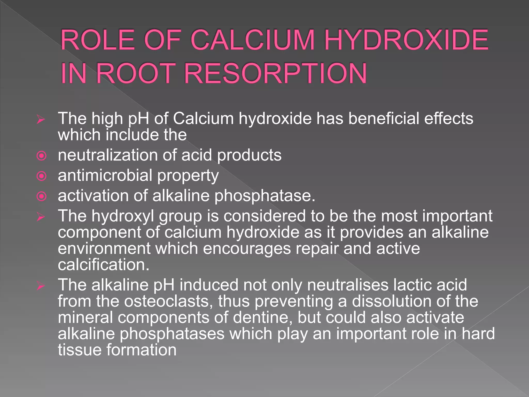  The high pH of Calcium hydroxide has beneficial effects
which include the
 neutralization of acid products
 antimicrobial property
 activation of alkaline phosphatase.
 The hydroxyl group is considered to be the most important
component of calcium hydroxide as it provides an alkaline
environment which encourages repair and active
calcification.
 The alkaline pH induced not only neutralises lactic acid
from the osteoclasts, thus preventing a dissolution of the
mineral components of dentine, but could also activate
alkaline phosphatases which play an important role in hard
tissue formation
 