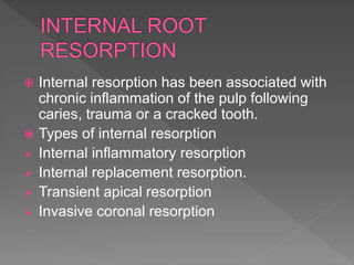  Internal resorption has been associated with
chronic inflammation of the pulp following
caries, trauma or a cracked tooth.
 Types of internal resorption
 Internal inflammatory resorption
 Internal replacement resorption.
 Transient apical resorption
 Invasive coronal resorption
 