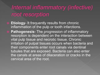  Etiology- It frequently results from chronic
inflammation of the pulp or tooth infarctions.
 Pathogenesis- The progression of inflammatory
resorption is dependent on the interaction between
vital pulp tissue and necrotic tissue. Chronic
irritation of pulpal tissues occurs when bacteria and
their components enter root canals via dentinal
tubules that are exposed. Bacteria can also enter
the canals at areas of dilaceration or cracks in the
cervical area of the root.
 