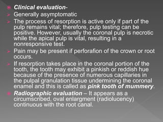  Clinical evaluation-
 Generally asymptomatic
 The process of resorption is active only if part of the
pulp remains vital; therefore, pulp testing can be
positive. However, usually the coronal pulp is necrotic
while the apical pulp is vital, resulting in a
nonresponsive test.
 Pain may be present if perforafion of the crown or root
occurs.
 If resorption takes place in the coronal portion of the
tooth, the tooth may exhibit a pinkish or reddish hue
because of the presence of numerous capillaries in
the pulpal granulation tissue undermining the coronal
enamel and this is called as pink tooth of mummery.
 Radiographic evaluation – It appears as a
circumscribed, oval enlargment (radiolucency)
continuous with the root canal.
 