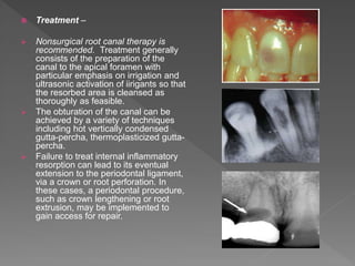  Treatment –
 Nonsurgical root canal therapy is
recommended. Treatment generally
consists of the preparation of the
canal to the apical foramen with
particular emphasis on irrigation and
ultrasonic activation of iirigants so that
the resorbed area is cleansed as
thoroughly as feasible.
 The obturation of the canal can be
achieved by a variety of techniques
including hot vertically condensed
gutta-percha, thermoplasticized gutta-
percha.
 Failure to treat internal inflammatory
resorption can lead to its eventual
extension to the periodontal ligament,
via a crown or root perforation. In
these cases, a periodontal procedure,
such as crown lengthening or root
extrusion, may be implemented to
gain access for repair.
 