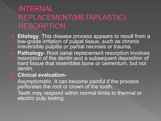  Etiology. This disease process appears to result from a
low-grade irritation of pulpal tissue, such as chronic
irreversible pulpitis or partial necrosis or trauma.
 Pathology- Root canal replacement resorption involves
resorption of the dentin and a subsequent deposition of
hard tissue that resembles bone or cementum, but not
dentin.
 Clinical evaluation-
 Asymptomatic .It can become painful if the process
perforates the root or crown of the tooth.
 Teeth may respond within normal limits to thermal or
electric pulp testing.
 
