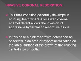 INVASIVE CORONAL RESORPTION:
 This rare condition generally develops in
erupting teeth where a localized coronal
enamel defect allows the invasion of
aggressive hyperplastic resorptive tissue.
 In this case a pink resorptive defect can be
observed in an area of hypomineralization on
the labial surface of the crown of the erupting
central incisor tooth.
 