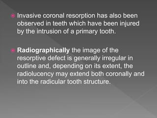  Invasive coronal resorption has also been
observed in teeth which have been injured
by the intrusion of a primary tooth.
 Radiographically the image of the
resorptive defect is generally irregular in
outline and, depending on its extent, the
radiolucency may extend both coronally and
into the radicular tooth structure.
 