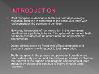  Root resorption in deciduous teeth is a normal physiologic
response, resulting in exfoliation of the deciduous teeth with
replacement by the permanent dentition.
 However, the process of root resorption in the permanent
dentition has a pathologic basis. Resorption of permanent teeth
has been considered as an unfortunate and unpredictable
phenomenon.
 Dental clinicians can be faced with difficult diagnostic and
treatment decisions with respect to tooth resorption.
 Tooth resorption in the primary and permanent dentition has
been extensively studied and the complex processes involved in
the removal of the organic and inorganic components of tooth
structure by clastic cells continue to evolve through basic
research.
 