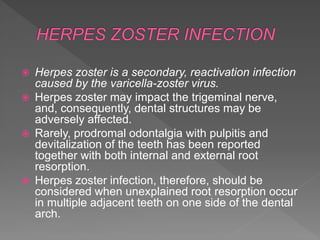  Herpes zoster is a secondary, reactivation infection
caused by the varicella-zoster virus.
 Herpes zoster may impact the trigeminal nerve,
and, consequently, dental structures may be
adversely affected.
 Rarely, prodromal odontalgia with pulpitis and
devitalization of the teeth has been reported
together with both internal and external root
resorption.
 Herpes zoster infection, therefore, should be
considered when unexplained root resorption occur
in multiple adjacent teeth on one side of the dental
arch.
 