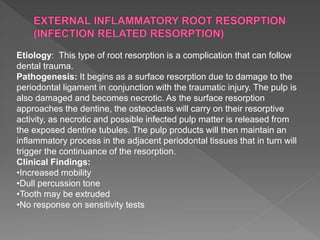 Etiology: This type of root resorption is a complication that can follow
dental trauma.
Pathogenesis: It begins as a surface resorption due to damage to the
periodontal ligament in conjunction with the traumatic injury. The pulp is
also damaged and becomes necrotic. As the surface resorption
approaches the dentine, the osteoclasts will carry on their resorptive
activity, as necrotic and possible infected pulp matter is released from
the exposed dentine tubules. The pulp products will then maintain an
inflammatory process in the adjacent periodontal tissues that in turn will
trigger the continuance of the resorption.
Clinical Findings:
•Increased mobility
•Dull percussion tone
•Tooth may be extruded
•No response on sensitivity tests
 