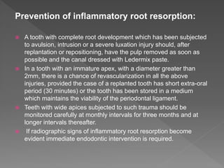Prevention of inflammatory root resorption:
 A tooth with complete root development which has been subjected
to avulsion, intrusion or a severe luxation injury should, after
replantation or repositioning, have the pulp removed as soon as
possible and the canal dressed with Ledermix paste.
 In a tooth with an immature apex, with a diameter greater than
2mm, there is a chance of revascularization in all the above
injuries, provided the case of a replanted tooth has short extra-oral
period (30 minutes) or the tooth has been stored in a medium
which maintains the viability of the periodontal ligament.
 Teeth with wide apices subjected to such trauma should be
monitored carefully at monthly intervals for three months and at
longer intervals thereafter.
 If radiographic signs of inflammatory root resorption become
evident immediate endodontic intervention is required.
 