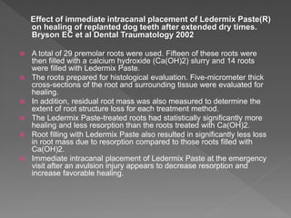 Effect of immediate intracanal placement of Ledermix Paste(R)
on healing of replanted dog teeth after extended dry times.
Bryson EC et al Dental Traumatology 2002
 A total of 29 premolar roots were used. Fifteen of these roots were
then filled with a calcium hydroxide (Ca(OH)2) slurry and 14 roots
were filled with Ledermix Paste.
 The roots prepared for histological evaluation. Five-micrometer thick
cross-sections of the root and surrounding tissue were evaluated for
healing.
 In addition, residual root mass was also measured to determine the
extent of root structure loss for each treatment method.
 The Ledermix Paste-treated roots had statistically significantly more
healing and less resorption than the roots treated with Ca(OH)2.
 Root filling with Ledermix Paste also resulted in significantly less loss
in root mass due to resorption compared to those roots filled with
Ca(OH)2.
 Immediate intracanal placement of Ledermix Paste at the emergency
visit after an avulsion injury appears to decrease resorption and
increase favorable healing.
 
