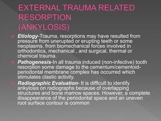  Etiology-Trauma, resorptions may have resulted from
pressure from unerupted or erupting teeth or some
neoplasms, from biomechanical forces involved in
orthodontics, mechanical , and surgical, thermal or
chemical trauma.
 Pathogenesis-In all trauma induced (non-infective) tooth
resorption some damage to the cementum/cementoid-
periodontal membrane complex has occurred which
stimulates clastic activity.
 Radiographic Evaluation- It is difflcult to identify
ankylosis on radiographs because of overlapping
structures and bone marrow spaces. However, a complete
disappearance of the periodontal space and an uneven
root surface contour is common
 