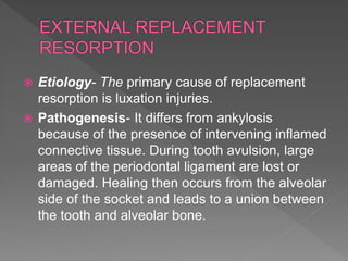  Etiology- The primary cause of replacement
resorption is luxation injuries.
 Pathogenesis- It differs from ankylosis
because of the presence of intervening inflamed
connective tissue. During tooth avulsion, large
areas of the periodontal ligament are lost or
damaged. Healing then occurs from the alveolar
side of the socket and leads to a union between
the tooth and alveolar bone.
 
