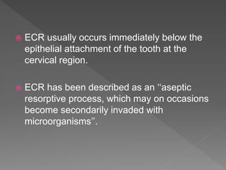  ECR usually occurs immediately below the
epithelial attachment of the tooth at the
cervical region.
 ECR has been described as an ‘‘aseptic
resorptive process, which may on occasions
become secondarily invaded with
microorganisms’’.
 