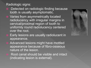 Radiologic signs:
 Detected on radiologic finding because
tooth is usually asymptomatic.
 Varies from asymmetrically located
radiolucency with irregular margins in
cervical/proximal region of tooth to
uniformly round radiolucency centered
over the root.
 Early lesions are usually radiolucent in
appearance.
 Advanced lesions might have mottled
appearance because of fibro-osseous
nature of the lesion.
 Root canal should be visible and intact
(indicating lesion is external).
 