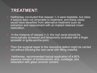  Heithersay concluded that classes 1–3 were treatable, but class
4 lesions were not amenable to treatment, and these cases
would have benefited from alternative treatment such as
extraction and replacement with an implant retained crown
restoration.
 In the instance of classes 1–3, the root canal should be
nonsurgically accessed and temporarily occluded with a finger
spreader or gutta-percha point.
 Then the surgical repair to the resorptive defect might be carried
out without blocking the root canal with filling material.
 Heithersay recommended topical application of a 90%
aqueous solution of trichloroacetic acid, curettage, and
restoration with glass ionomer cement.
 