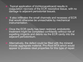  Topical application of trichloroaceticacid results in
coagulation necrosis of the ECR resorptive tissue, with no
damage to adjacent periodontal tissues.
 It also infiltrates the small channels and recesses of ECR
that would otherwise be unreachable by mechanical
instrumentation.
 Once the ECR cavity has been restored, endodontic
treatment might be completed confidently without risk of
expelling irrigants and debris via the ECR cavity into the
adjacent periodontium.
 Alternatively, the defect could be filled with the mineral
trioxide aggregrate material, Pro-Root MTA which would
appear to possess ideal properties for this type of repair.
 