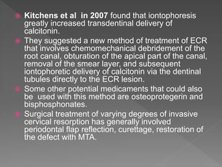  Kitchens et al in 2007 found that iontophoresis
greatly increased transdentinal delivery of
calcitonin.
 They suggested a new method of treatment of ECR
that involves chemomechanical debridement of the
root canal, obturation of the apical part of the canal,
removal of the smear layer, and subsequent
iontophoretic delivery of calcitonin via the dentinal
tubules directly to the ECR lesion.
 Some other potential medicaments that could also
be used with this method are osteoprotegerin and
bisphosphonates.
 Surgical treatment of varying degrees of invasive
cervical resorption has generally involved
periodontal flap reflection, curettage, restoration of
the defect with MTA.
 