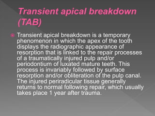  Transient apical breakdown is a temporary
phenomenon in which the apex of the tooth
displays the radiographic appearance of
resorption that is linked to the repair processes
of a traumatically injured pulp and/or
periodontium of luxated mature teeth. This
process is invariably followed by surface
resorption and/or obliteration of the pulp canal.
The injured periradicular tissue generally
returns to normal following repair, which usually
takes place 1 year after trauma.
 